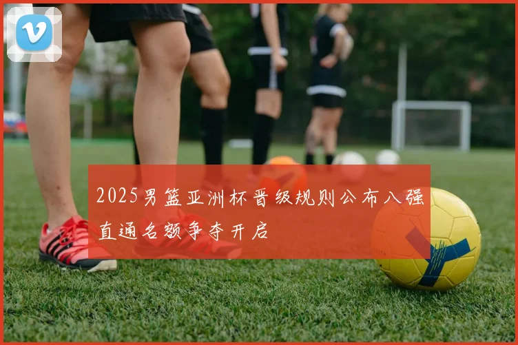 2025男篮亚洲杯晋级规则公布八强直通名额争夺开启