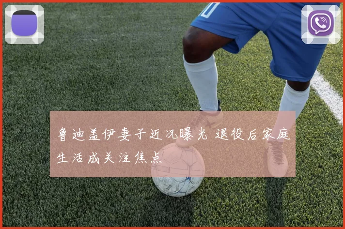 鲁迪盖伊妻子近况曝光 退役后家庭生活成关注焦点