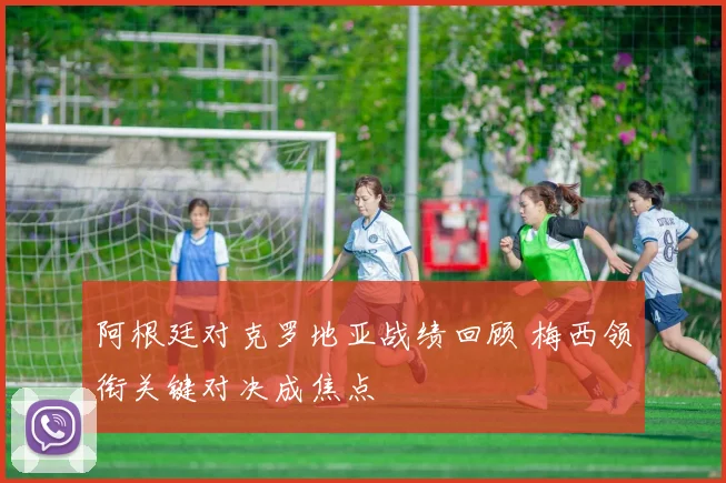 阿根廷对克罗地亚战绩回顾 梅西领衔关键对决成焦点