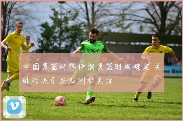 中国男篮对阵伊朗男篮时间确定 关键对决引发亚洲杯关注