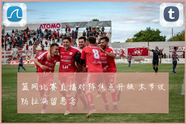 篮网比赛直播对阵焦点升级 末节攻防拉满留悬念