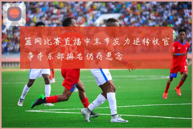 篮网比赛直播中末节发力逆转收官 争夺东部排名仍存悬念