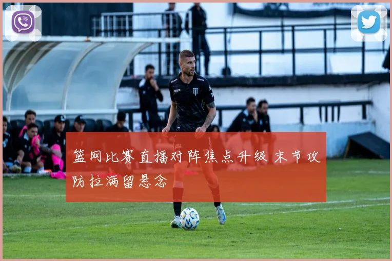 篮网比赛直播对阵焦点升级 末节攻防拉满留悬念