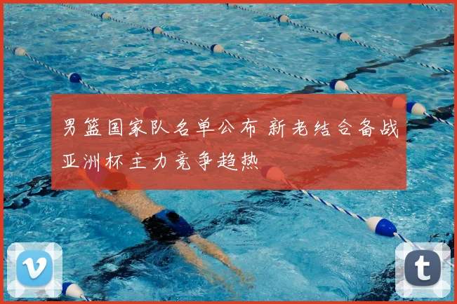 男篮国家队名单公布 新老结合备战亚洲杯主力竞争趋热