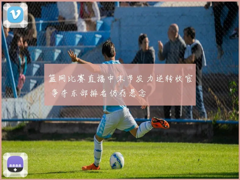 篮网比赛直播中末节发力逆转收官 争夺东部排名仍存悬念