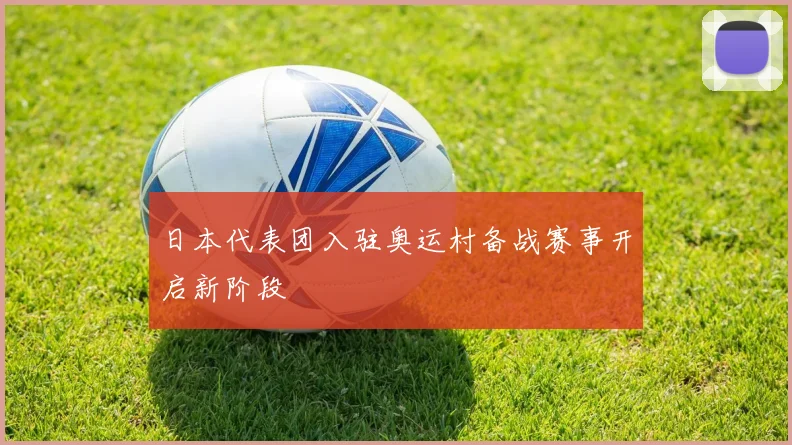日本代表团入驻奥运村备战赛事开启新阶段