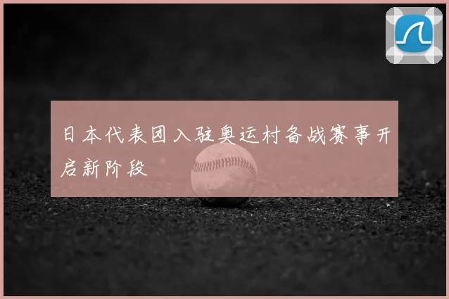 日本代表团入驻奥运村备战赛事开启新阶段