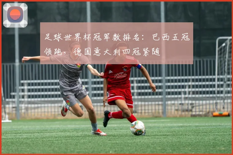 足球世界杯冠军数排名:巴西五冠领跑,德国意大利四冠紧随