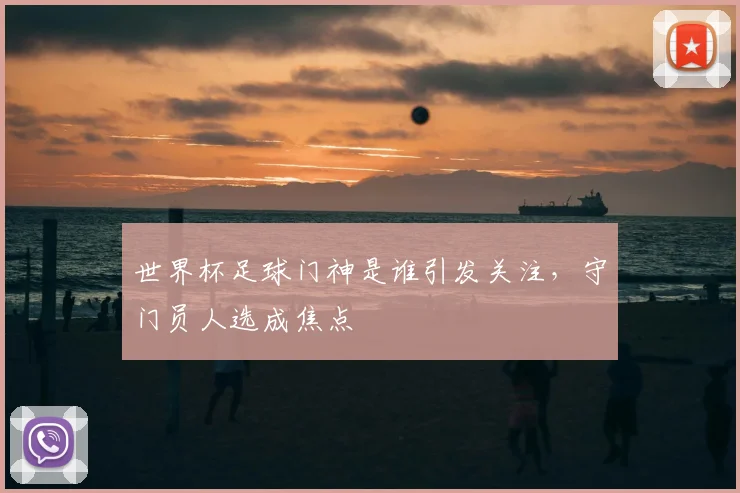 世界杯足球门神是谁引发关注,守门员人选成焦点